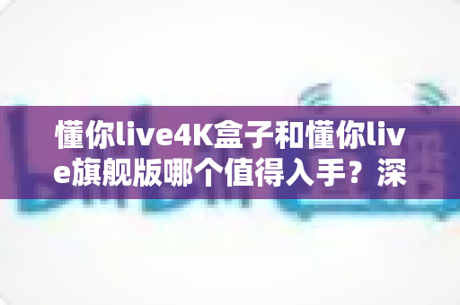 懂你live4K盒子和懂你live旗舰版哪个值得入手？深度对比帮你选对不选贵