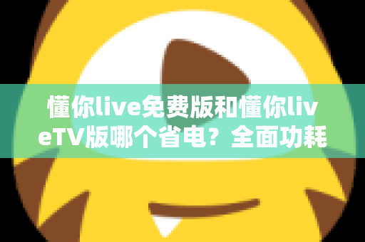 懂你live免费版和懂你liveTV版哪个省电？全面功耗对比分析与省电指南