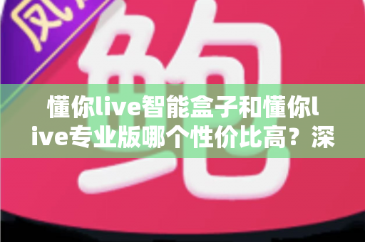 懂你live智能盒子和懂你live专业版哪个性价比高?深度对比评测帮你选对不花冤枉钱 懂你live智能盒子和懂你live专业版哪个性价比高?深度对比评测帮你选对不花冤枉钱