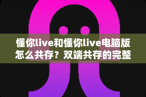 懂你live和懂你live电脑版怎么共存？双端共存的完整设置指南与实用技巧详解