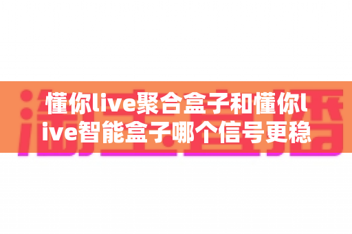 懂你live聚合盒子和懂你live智能盒子哪个信号更稳定？全面对比分析与选购指南