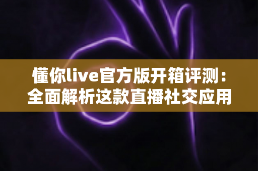 懂你live官方版开箱评测：全面解析这款直播社交应用的真实体验