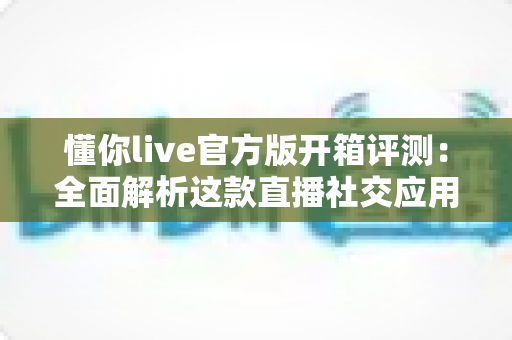 懂你live官方版开箱评测：全面解析这款直播社交应用的真实体验