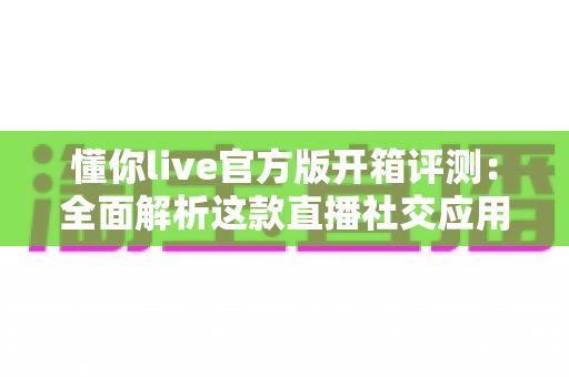 懂你live官方版开箱评测：全面解析这款直播社交应用的真实体验