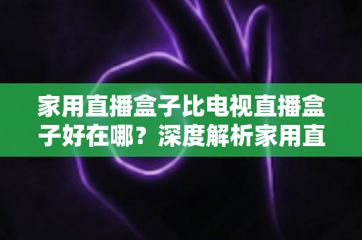 家用直播盒子比电视直播盒子好在哪？深度解析家用直播盒子的核心优势与实用选购指南