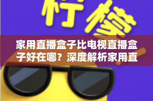家用直播盒子比电视直播盒子好在哪？深度解析家用直播盒子的核心优势与实用选购指南