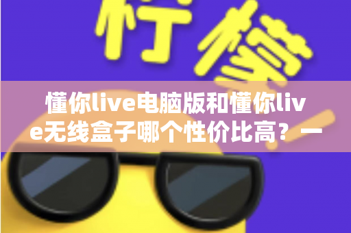 懂你live电脑版和懂你live无线盒子哪个性价比高？一篇看懂选购门道的深度对比指南