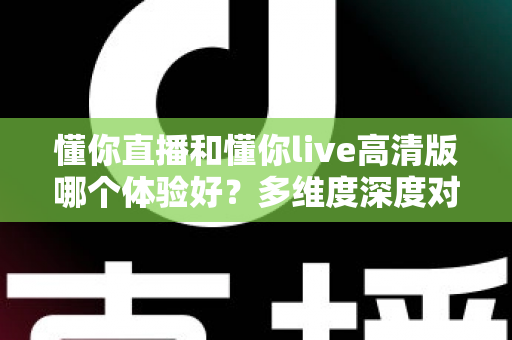 懂你直播和懂你live高清版哪个体验好？多维度深度对比评测帮你选出最合适的版本