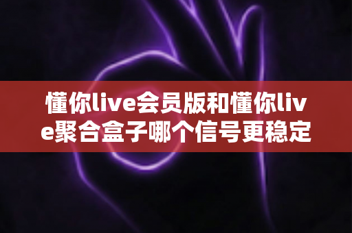 懂你live会员版和懂你live聚合盒子哪个信号更稳定？一站式深度对比与选购避坑指南