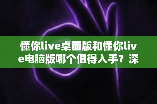 懂你live桌面版和懂你live电脑版哪个值得入手？深度对比评测助你轻松决策
