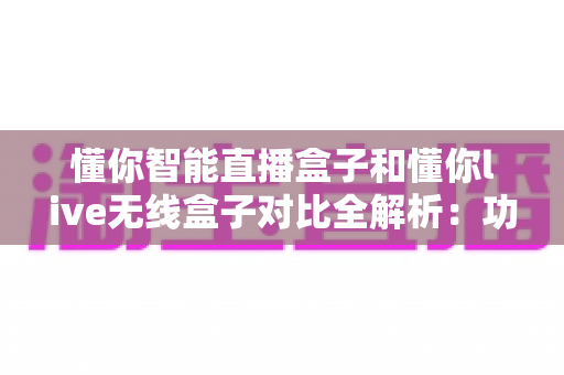 懂你智能直播盒子和懂你live无线盒子对比全解析:功能、性能与选购指南一网打尽 懂你智能直播盒子和懂你live无线盒子对比全解析:功能、性能与选购指南一网打尽