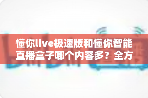 懂你live极速版和懂你智能直播盒子哪个内容多？全方位深度对比帮你一次搞懂