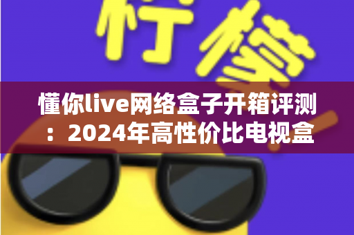 懂你live网络盒子开箱评测:2024年高性价比电视盒子真实体验全解析 懂你live网络盒子开箱评测:2024年高性价比电视盒子真实体验全解析