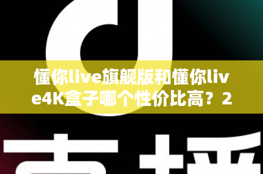 懂你live旗舰版和懂你live4K盒子哪个性价比高?2025最新深度对比评测与选购避坑指南 懂你live旗舰版和懂你live4K盒子哪个性价比高?2025最新深度对比评测与选购避坑指南