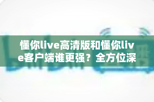 懂你live高清版和懂你live客户端谁更强？全方位深度对比评测，帮你选出最适合自己的版本