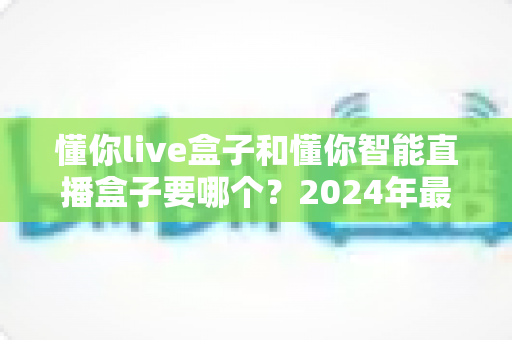 懂你live盒子和懂你智能直播盒子要哪个?2024年最全选购对比指南 懂你live盒子和懂你智能直播盒子要哪个?2024年最全选购对比指南