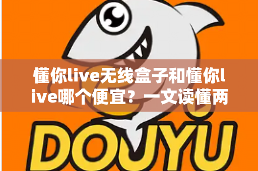 懂你live无线盒子和懂你live哪个便宜?一文读懂两者价格差异与选购攻略 懂你live无线盒子和懂你live哪个便宜?一文读懂两者价格差异与选购攻略