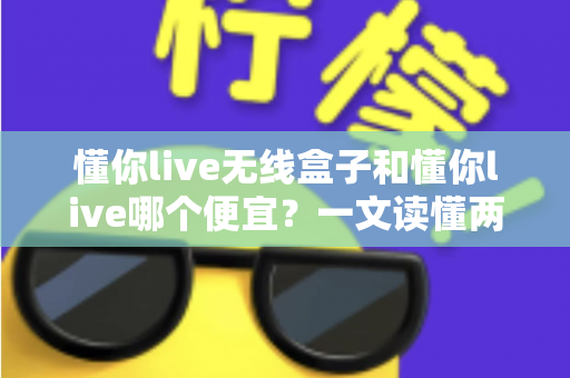 懂你live无线盒子和懂你live哪个便宜?一文读懂两者价格差异与选购攻略 懂你live无线盒子和懂你live哪个便宜?一文读懂两者价格差异与选购攻略