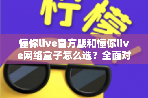 懂你live官方版和懂你live网络盒子怎么选？全面对比分析与选购避坑指南，帮你找到最适合自己的观看方案