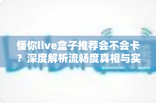 懂你live盒子推荐会不会卡？深度解析流畅度真相与实用避坑全指南