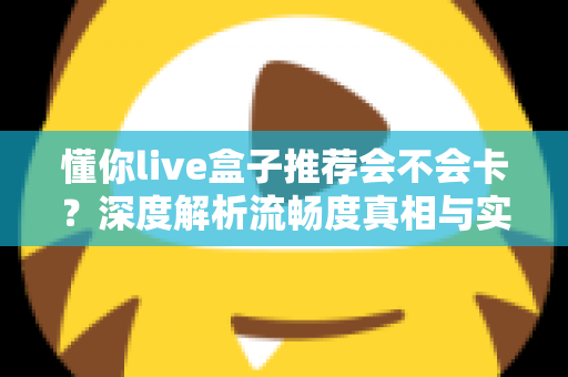 懂你live盒子推荐会不会卡？深度解析流畅度真相与实用避坑全指南