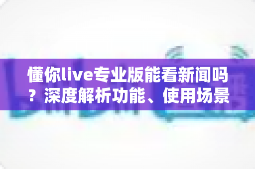 懂你live专业版能看新闻吗？深度解析功能、使用场景与实用指南