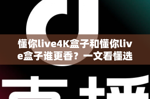 懂你live4K盒子和懂你live盒子谁更香？一文看懂选购门道，看完不花冤枉钱