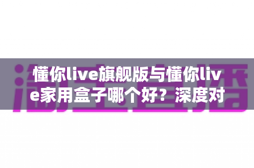 懂你live旗舰版与懂你live家用盒子哪个好？深度对比评测帮你选出最适合的那一款