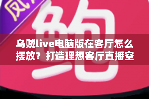 乌贼live电脑版在客厅怎么摆放？打造理想客厅直播空间的完整指南