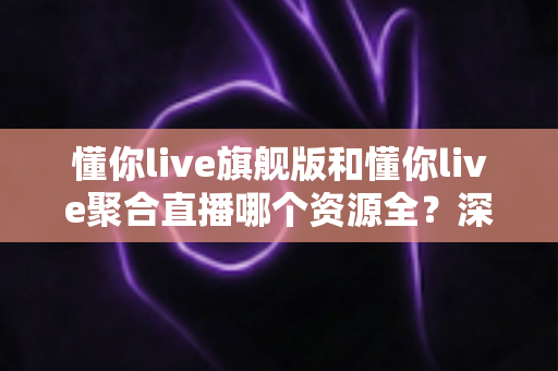 懂你live旗舰版和懂你live聚合直播哪个资源全？深度对比全解析帮你选对版本