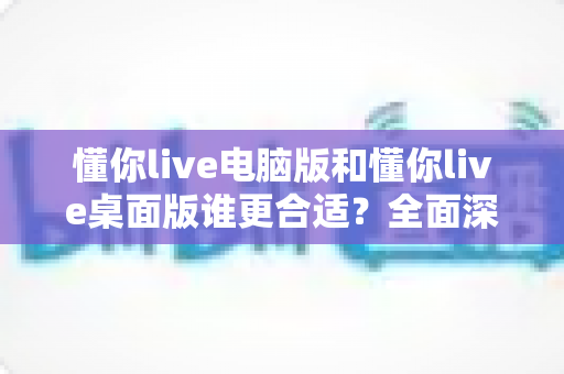 懂你live电脑版和懂你live桌面版谁更合适?全面深度对比帮你找到最佳选择 懂你live电脑版和懂你live桌面版谁更合适?全面深度对比帮你找到最佳选择