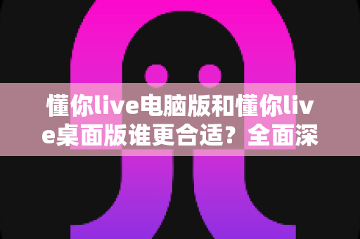 懂你live电脑版和懂你live桌面版谁更合适?全面深度对比帮你找到最佳选择 懂你live电脑版和懂你live桌面版谁更合适?全面深度对比帮你找到最佳选择