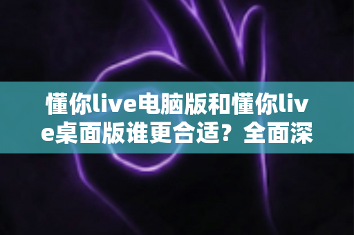懂你live电脑版和懂你live桌面版谁更合适？全面深度对比帮你找到最佳选择