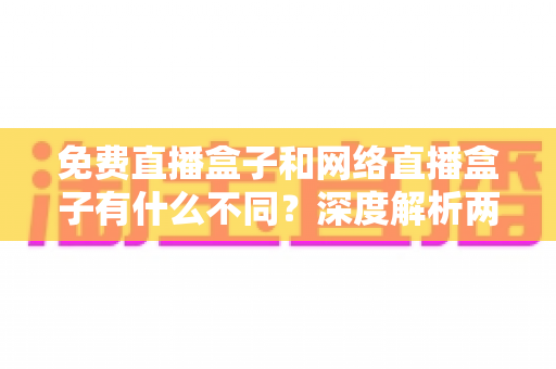 免费直播盒子和网络直播盒子有什么不同？深度解析两者区别与选购避坑指南