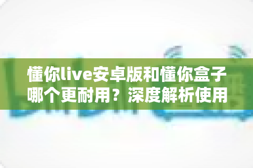 懂你live安卓版和懂你盒子哪个更耐用?深度解析使用寿命与选购指南 懂你live安卓版和懂你盒子哪个更耐用?深度解析使用寿命与选购指南