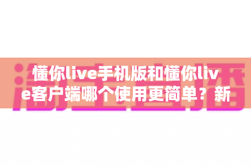 懂你live手机版和懂你live客户端哪个使用更简单?新手必看全维度使用体验深度对比指南 懂你live手机版和懂你live客户端哪个使用更简单?新手必看全维度使用体验深度对比指南
