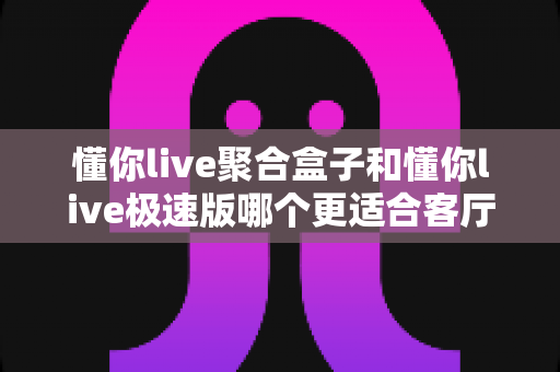 懂你live聚合盒子和懂你live极速版哪个更适合客厅？客厅大屏观影选型全指南