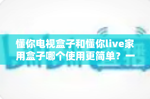 懂你电视盒子和懂你live家用盒子哪个使用更简单？一文学会挑选最省心的家用电视盒子