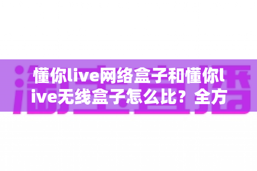 懂你live网络盒子和懂你live无线盒子怎么比?全方位对比分析助你选对电视盒子 懂你live网络盒子和懂你live无线盒子怎么比?全方位对比分析助你选对电视盒子