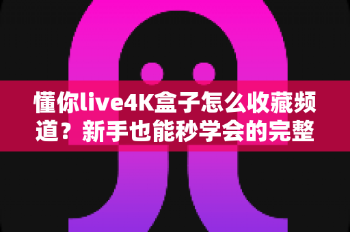 懂你live4K盒子怎么收藏频道?新手也能秒学会的完整教程与实用技巧 懂你live4K盒子怎么收藏频道?新手也能秒学会的完整教程与实用技巧