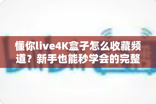 懂你live4K盒子怎么收藏频道?新手也能秒学会的完整教程与实用技巧 懂你live4K盒子怎么收藏频道?新手也能秒学会的完整教程与实用技巧
