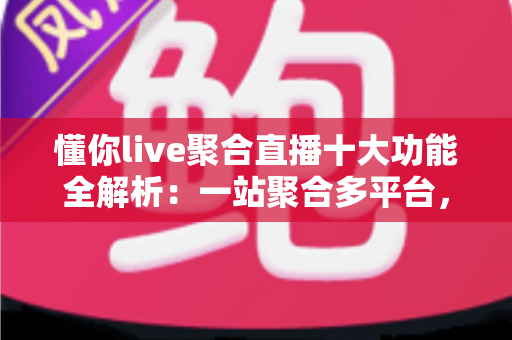 懂你live聚合直播十大功能全解析：一站聚合多平台，开播、互动、涨粉、变现从此一步到位