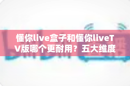懂你live盒子和懂你liveTV版哪个更耐用？五大维度深度对比，帮你选对不踩坑