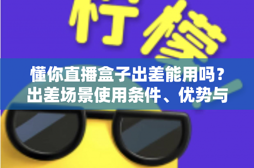 懂你直播盒子出差能用吗?出差场景使用条件、优势与避坑指南全解析 懂你直播盒子出差能用吗?出差场景使用条件、优势与避坑指南全解析