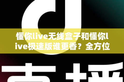 懂你live无线盒子和懂你live极速版谁更香?全方位深度对比,帮你选对直播装备 懂你live无线盒子和懂你live极速版谁更香?全方位深度对比,帮你选对直播装备