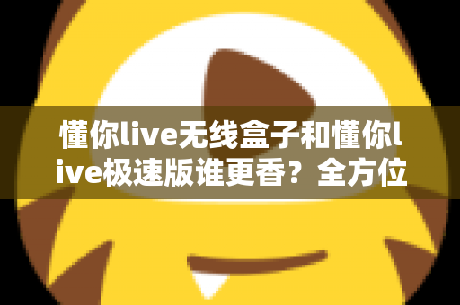 懂你live无线盒子和懂你live极速版谁更香？全方位深度对比，帮你选对直播装备