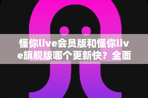 懂你live会员版和懂你live旗舰版哪个更新快?全面对比与更新机制深度解析 懂你live会员版和懂你live旗舰版哪个更新快?全面对比与更新机制深度解析