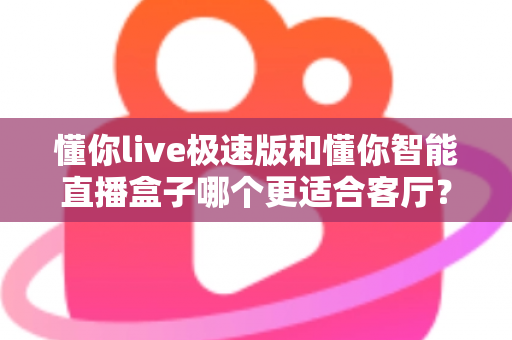 懂你live极速版和懂你智能直播盒子哪个更适合客厅？深度对比帮你找到客厅大屏观影的最优解