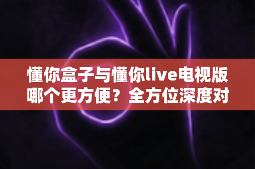 懂你盒子与懂你live电视版哪个更方便?全方位深度对比解析,帮你找到最适合的观影方案 懂你盒子与懂你live电视版哪个更方便?全方位深度对比解析,帮你找到最适合的观影方案