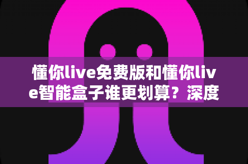 懂你live免费版和懂你live智能盒子谁更划算?深度对比分析,帮你选对不花冤枉钱 懂你live免费版和懂你live智能盒子谁更划算?深度对比分析,帮你选对不花冤枉钱